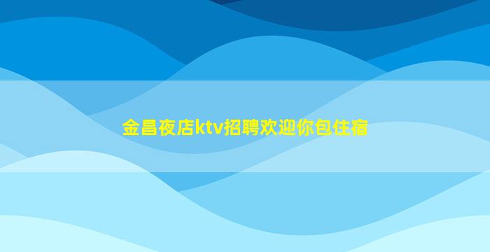金昌夜店ktv招聘欢迎你包住宿